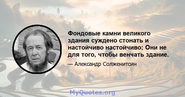 Фондовые камни великого здания суждено стонать и настойчиво настойчиво; Они не для того, чтобы венчать здание.