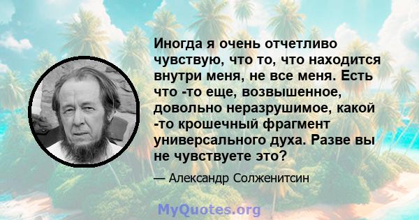 Иногда я очень отчетливо чувствую, что то, что находится внутри меня, не все меня. Есть что -то еще, возвышенное, довольно неразрушимое, какой -то крошечный фрагмент универсального духа. Разве вы не чувствуете это?