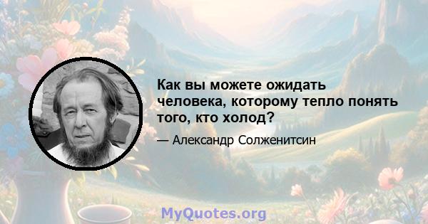 Как вы можете ожидать человека, которому тепло понять того, кто холод?