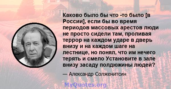 Каково было бы что -то было [в России], если бы во время периодов массовых арестов люди не просто сидели там, проливая террор на каждом ударе в дверь внизу и на каждом шаге на лестнице, но понял, что им нечего терять и