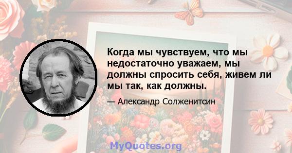 Когда мы чувствуем, что мы недостаточно уважаем, мы должны спросить себя, живем ли мы так, как должны.