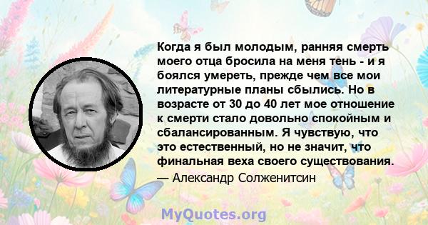 Когда я был молодым, ранняя смерть моего отца бросила на меня тень - и я боялся умереть, прежде чем все мои литературные планы сбылись. Но в возрасте от 30 до 40 лет мое отношение к смерти стало довольно спокойным и