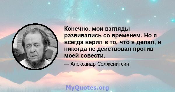 Конечно, мои взгляды развивались со временем. Но я всегда верил в то, что я делал, и никогда не действовал против моей совести.