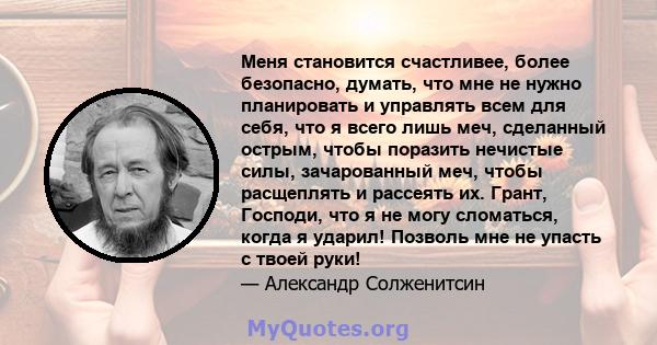 Меня становится счастливее, более безопасно, думать, что мне не нужно планировать и управлять всем для себя, что я всего лишь меч, сделанный острым, чтобы поразить нечистые силы, зачарованный меч, чтобы расщеплять и