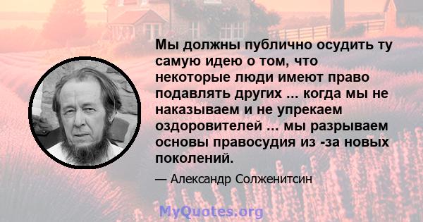 Мы должны публично осудить ту самую идею о том, что некоторые люди имеют право подавлять других ... когда мы не наказываем и не упрекаем оздоровителей ... мы разрываем основы правосудия из -за новых поколений.