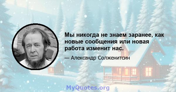 Мы никогда не знаем заранее, как новые сообщения или новая работа изменит нас.