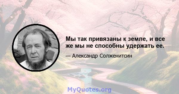 Мы так привязаны к земле, и все же мы не способны удержать ее.