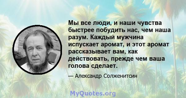 Мы все люди, и наши чувства быстрее побудить нас, чем наша разум. Каждый мужчина испускает аромат, и этот аромат рассказывает вам, как действовать, прежде чем ваша голова сделает.