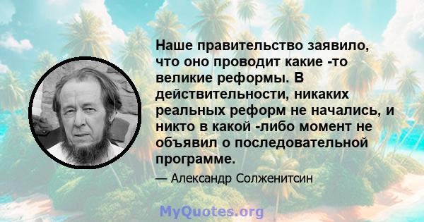 Наше правительство заявило, что оно проводит какие -то великие реформы. В действительности, никаких реальных реформ не начались, и никто в какой -либо момент не объявил о последовательной программе.