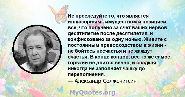 Не преследуйте то, что является иллюзорным - имуществом и позицией: все, что получено за счет ваших нервов, десятилетие после десятилетия, и конфисковано за одну ночью. Живите с постоянным превосходством в жизни - не