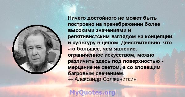 Ничего достойного не может быть построено на пренебрежении более высокими значениями и релятивистским взглядом на концепции и культуру в целом. Действительно, что -то большее, чем явление, ограниченное искусством, можно 