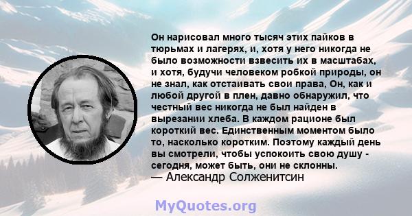 Он нарисовал много тысяч этих пайков в тюрьмах и лагерях, и, хотя у него никогда не было возможности взвесить их в масштабах, и хотя, будучи человеком робкой природы, он не знал, как отстаивать свои права, Он, как и