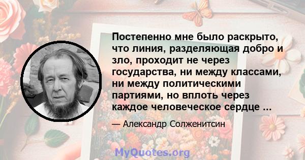 Постепенно мне было раскрыто, что линия, разделяющая добро и зло, проходит не через государства, ни между классами, ни между политическими партиями, но вплоть через каждое человеческое сердце ...