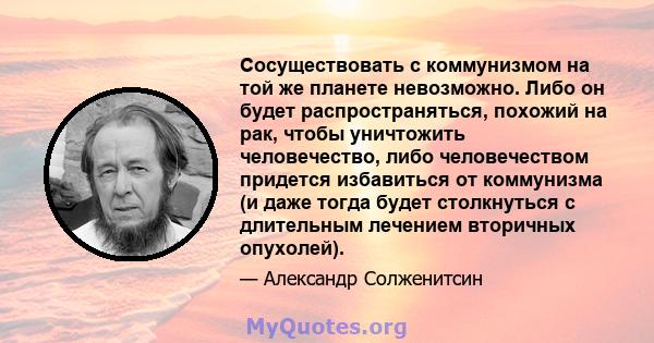 Сосуществовать с коммунизмом на той же планете невозможно. Либо он будет распространяться, похожий на рак, чтобы уничтожить человечество, либо человечеством придется избавиться от коммунизма (и даже тогда будет