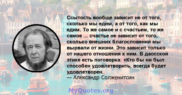 Ссытость вообще зависит не от того, сколько мы едим, а от того, как мы едим. То же самое и с счастьем, то же самое ... счастье не зависит от того, сколько внешних благословений мы вырвали от жизни. Это зависит только от 