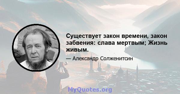 Существует закон времени, закон забвения: слава мертвым; Жизнь живым.