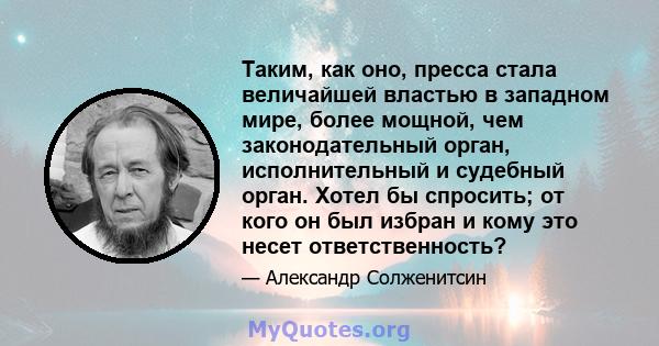 Таким, как оно, пресса стала величайшей властью в западном мире, более мощной, чем законодательный орган, исполнительный и судебный орган. Хотел бы спросить; от кого он был избран и кому это несет ответственность?