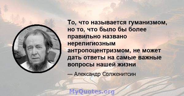 То, что называется гуманизмом, но то, что было бы более правильно названо нерелигиозным антропоцентризмом, не может дать ответы на самые важные вопросы нашей жизни