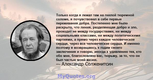 Только когда я лежал там на гнилой тюремной соломе, я почувствовал в себе первые переживания добра. Постепенно мне было раскрыто, что линия, разделяющая добро и зло, проходит не между государствами, ни между социальными 