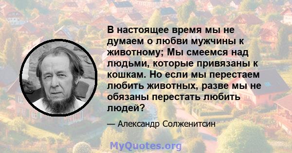 В настоящее время мы не думаем о любви мужчины к животному; Мы смеемся над людьми, которые привязаны к кошкам. Но если мы перестаем любить животных, разве мы не обязаны перестать любить людей?