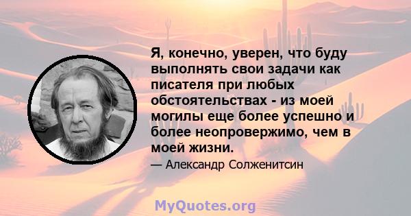 Я, конечно, уверен, что буду выполнять свои задачи как писателя при любых обстоятельствах - из моей могилы еще более успешно и более неопровержимо, чем в моей жизни.