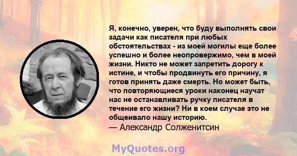 Я, конечно, уверен, что буду выполнять свои задачи как писателя при любых обстоятельствах - из моей могилы еще более успешно и более неопровержимо, чем в моей жизни. Никто не может запретить дорогу к истине, и чтобы