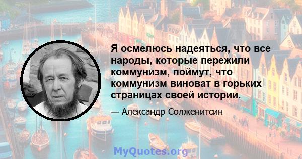 Я осмелюсь надеяться, что все народы, которые пережили коммунизм, поймут, что коммунизм виноват в горьких страницах своей истории.