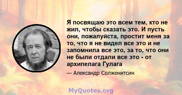 Я посвящаю это всем тем, кто не жил, чтобы сказать это. И пусть они, пожалуйста, простит меня за то, что я не видел все это и не запомнила все это, за то, что они не были отдали все это - от архипелага Гулага