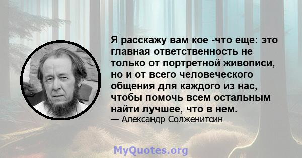 Я расскажу вам кое -что еще: это главная ответственность не только от портретной живописи, но и от всего человеческого общения для каждого из нас, чтобы помочь всем остальным найти лучшее, что в нем.