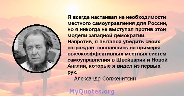 Я всегда настаивал на необходимости местного самоуправления для России, но я никогда не выступал против этой модели западной демократии. Напротив, я пытался убедить своих сограждан, сославшись на примеры