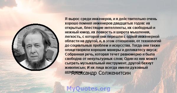 Я вырос среди инженеров, и я действительно очень хорошо помнил инженеров двадцатых годов: их открытые, блестящие интеллекты, их свободный и нежный юмор, их ловкость и широта мышления, легкость, с которой они перешли с