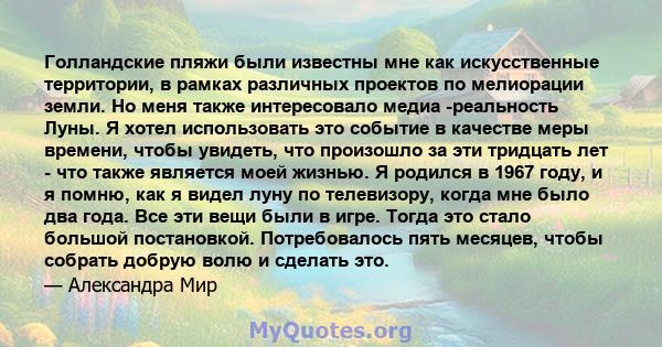 Голландские пляжи были известны мне как искусственные территории, в рамках различных проектов по мелиорации земли. Но меня также интересовало медиа -реальность Луны. Я хотел использовать это событие в качестве меры