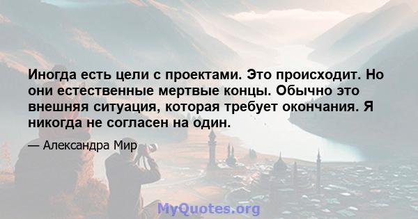 Иногда есть цели с проектами. Это происходит. Но они естественные мертвые концы. Обычно это внешняя ситуация, которая требует окончания. Я никогда не согласен на один.