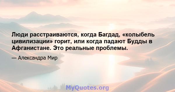 Люди расстраиваются, когда Багдад, «колыбель цивилизации» горит, или когда падают Будды в Афганистане. Это реальные проблемы.