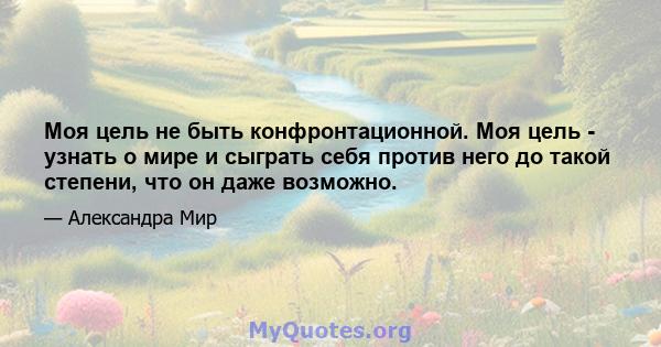 Моя цель не быть конфронтационной. Моя цель - узнать о мире и сыграть себя против него до такой степени, что он даже возможно.