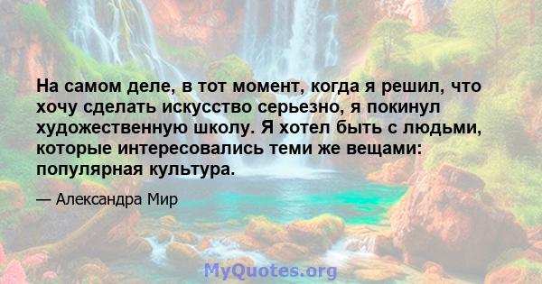 На самом деле, в тот момент, когда я решил, что хочу сделать искусство серьезно, я покинул художественную школу. Я хотел быть с людьми, которые интересовались теми же вещами: популярная культура.