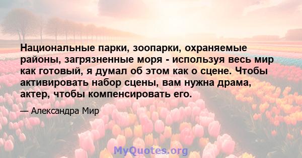 Национальные парки, зоопарки, охраняемые районы, загрязненные моря - используя весь мир как готовый, я думал об этом как о сцене. Чтобы активировать набор сцены, вам нужна драма, актер, чтобы компенсировать его.