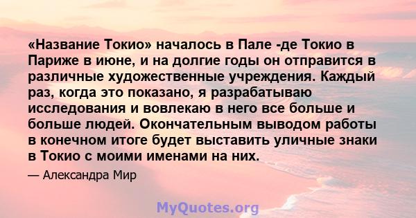 «Название Токио» началось в Пале -де Токио в Париже в июне, и на долгие годы он отправится в различные художественные учреждения. Каждый раз, когда это показано, я разрабатываю исследования и вовлекаю в него все больше