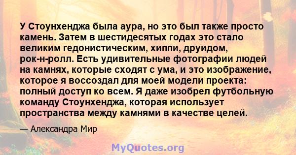 У Стоунхенджа была аура, но это был также просто камень. Затем в шестидесятых годах это стало великим гедонистическим, хиппи, друидом, рок-н-ролл. Есть удивительные фотографии людей на камнях, которые сходят с ума, и