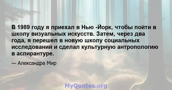 В 1989 году я приехал в Нью -Йорк, чтобы пойти в школу визуальных искусств. Затем, через два года, я перешел в новую школу социальных исследований и сделал культурную антропологию в аспирантуре.