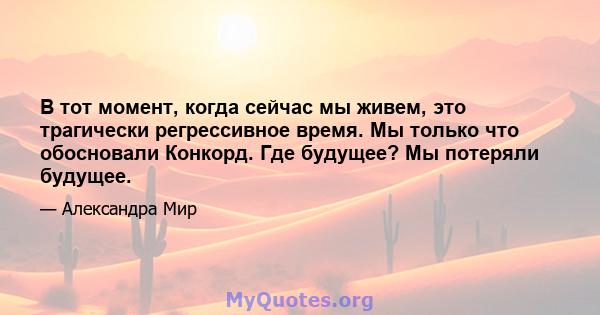 В тот момент, когда сейчас мы живем, это трагически регрессивное время. Мы только что обосновали Конкорд. Где будущее? Мы потеряли будущее.