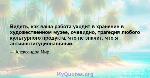 Видеть, как ваша работа уходит в хранение в художественном музее, очевидно, трагедия любого культурного продукта, что не значит, что я антиинституциональный.