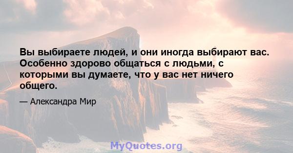 Вы выбираете людей, и они иногда выбирают вас. Особенно здорово общаться с людьми, с которыми вы думаете, что у вас нет ничего общего.