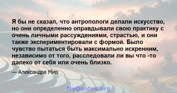 Я бы не сказал, что антропологи делали искусство, но они определенно оправдывали свою практику с очень личными рассуждениями, страстью, и они также экспериментировали с формой. Было чувство пытаться быть максимально