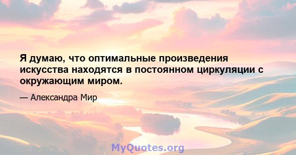 Я думаю, что оптимальные произведения искусства находятся в постоянном циркуляции с окружающим миром.