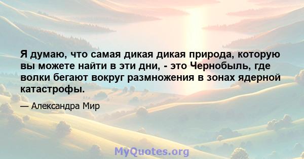 Я думаю, что самая дикая дикая природа, которую вы можете найти в эти дни, - это Чернобыль, где волки бегают вокруг размножения в зонах ядерной катастрофы.