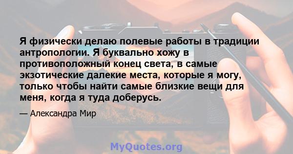 Я физически делаю полевые работы в традиции антропологии. Я буквально хожу в противоположный конец света, в самые экзотические далекие места, которые я могу, только чтобы найти самые близкие вещи для меня, когда я туда