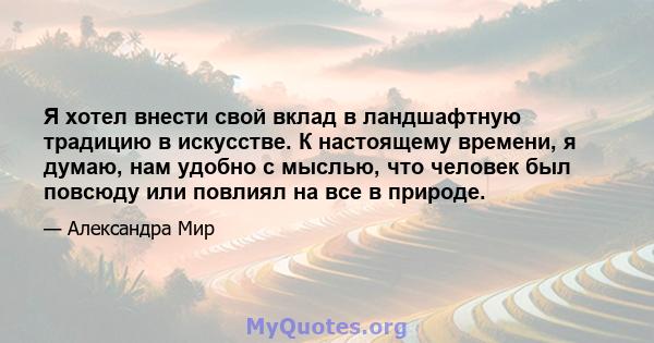 Я хотел внести свой вклад в ландшафтную традицию в искусстве. К настоящему времени, я думаю, нам удобно с мыслью, что человек был повсюду или повлиял на все в природе.