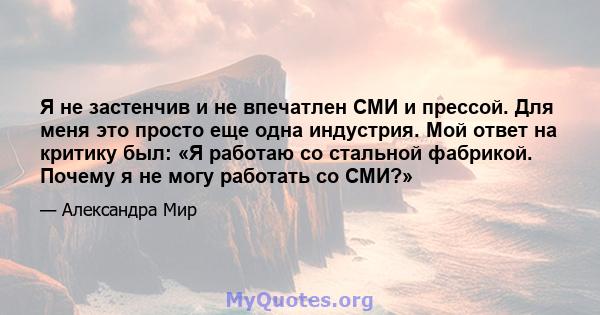 Я не застенчив и не впечатлен СМИ и прессой. Для меня это просто еще одна индустрия. Мой ответ на критику был: «Я работаю со стальной фабрикой. Почему я не могу работать со СМИ?»