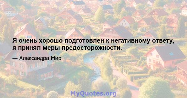 Я очень хорошо подготовлен к негативному ответу, я принял меры предосторожности.